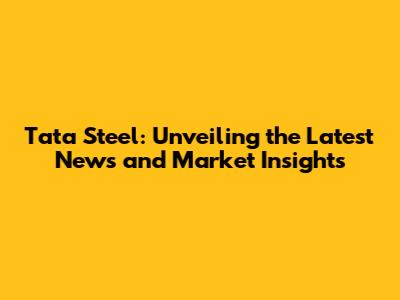 Tata Steel: Unveiling the Latest News and Market Insights