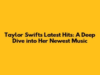 Taylor Swift's Latest Hits: A Deep Dive into Her Newest Music