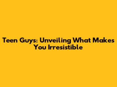 Teen Guys: Unveiling What Makes You Irresistible