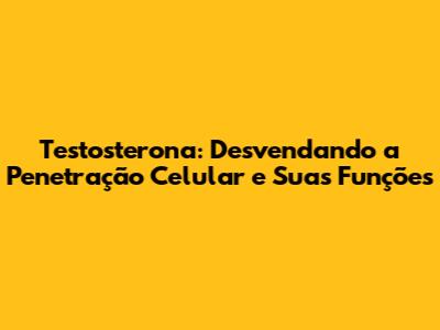 Testosterona: Desvendando a Penetração Celular e Suas Funções