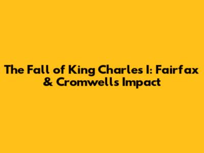 The Fall of King Charles I: Fairfax & Cromwell's Impact
