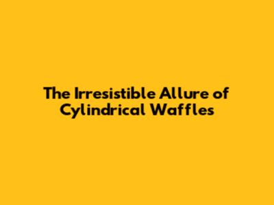 The Irresistible Allure of Cylindrical Waffles
