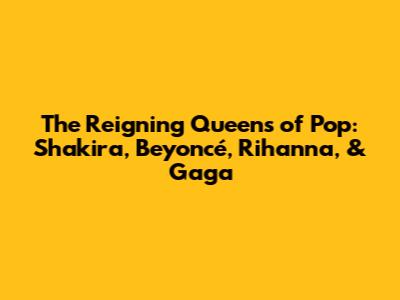 The Reigning Queens of Pop: Shakira, Beyoncé, Rihanna, & Gaga
