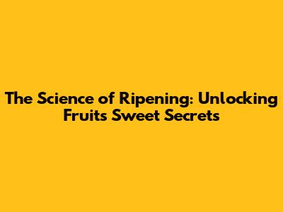 The Science of Ripening: Unlocking Fruit's Sweet Secrets