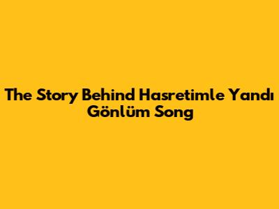 The Story Behind 'Hasretimle Yandı Gönlüm' Song