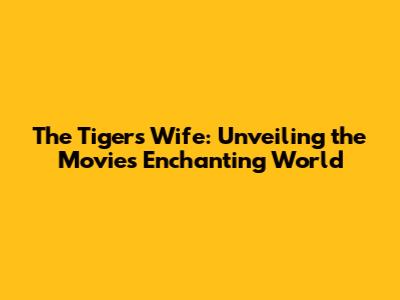 The Tiger's Wife: Unveiling the Movie's Enchanting World