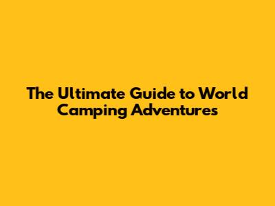 The Ultimate Guide to World Camping Adventures