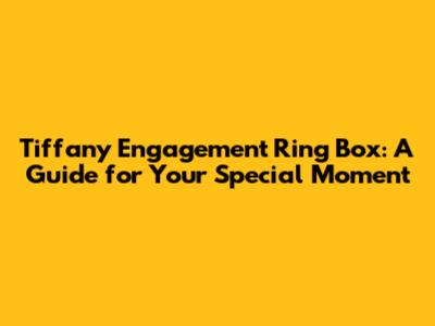 Tiffany Engagement Ring Box: A Guide for Your Special Moment