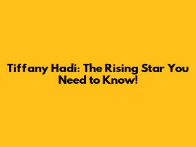 Tiffany Hadi: The Rising Star You Need to Know!