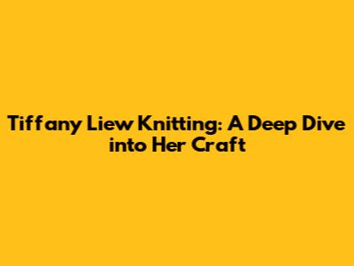 Tiffany Liew Knitting: A Deep Dive into Her Craft