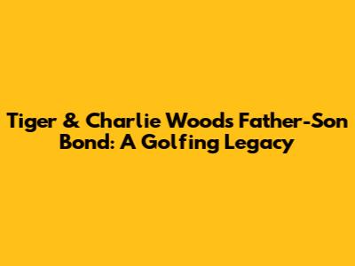 Tiger & Charlie Woods' Father-Son Bond: A Golfing Legacy