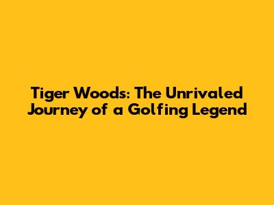 Tiger Woods: The Unrivaled Journey of a Golfing Legend