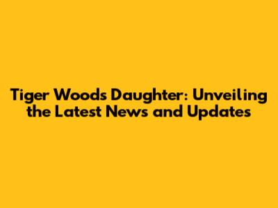 Tiger Woods Daughter: Unveiling the Latest News and Updates