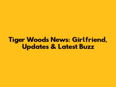 Tiger Woods News: Girlfriend, Updates & Latest Buzz