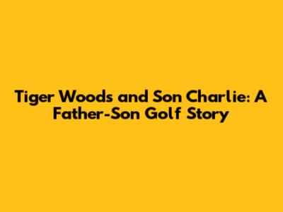 Tiger Woods and Son Charlie: A Father-Son Golf Story