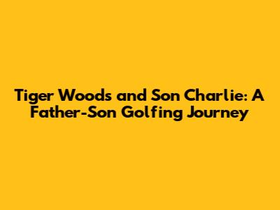 Tiger Woods and Son Charlie: A Father-Son Golfing Journey