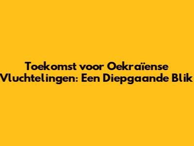 Toekomst voor Oekraïense Vluchtelingen: Een Diepgaande Blik