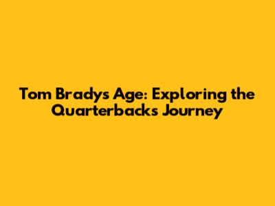 Tom Brady's Age: Exploring the Quarterback's Journey