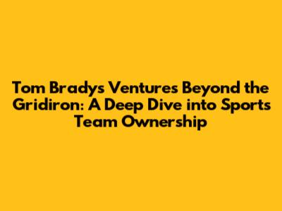 Tom Brady's Ventures Beyond the Gridiron: A Deep Dive into Sports Team Ownership