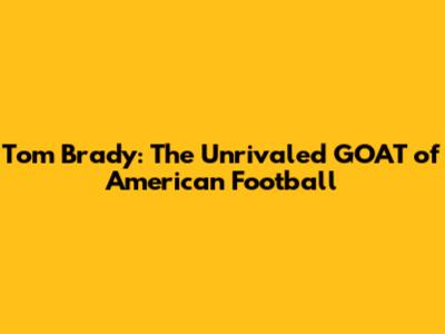 Tom Brady: The Unrivaled GOAT of American Football
