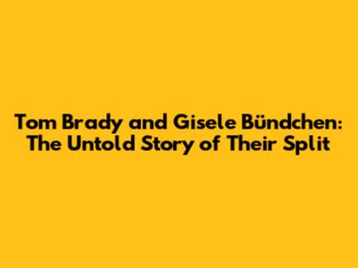 Tom Brady and Gisele Bündchen: The Untold Story of Their Split