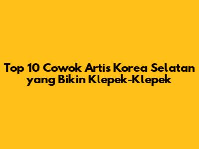 Top 10 Cowok Artis Korea Selatan yang Bikin Klepek-Klepek