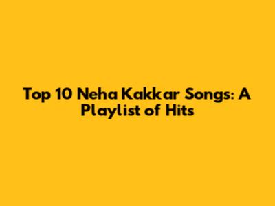 Top 10 Neha Kakkar Songs: A Playlist of Hits