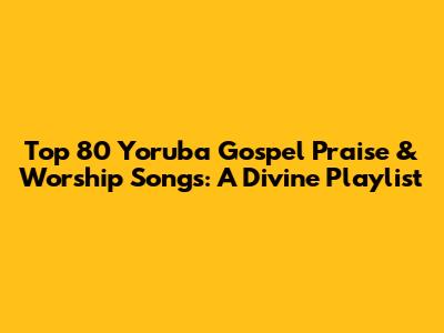 Top 80 Yoruba Gospel Praise & Worship Songs: A Divine Playlist
