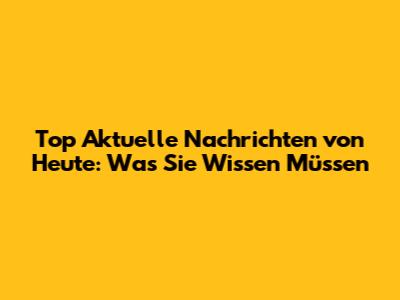 Top Aktuelle Nachrichten von Heute: Was Sie Wissen Müssen