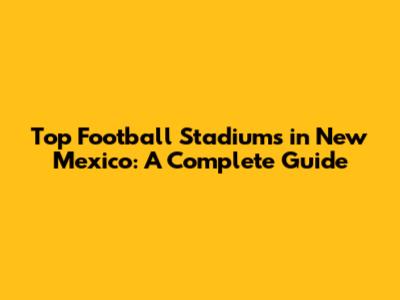 Top Football Stadiums in New Mexico: A Complete Guide