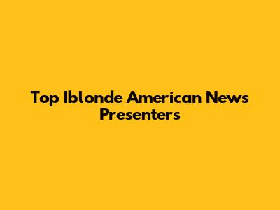 Top Iblonde American News Presenters
