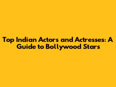 Top Indian Actors and Actresses: A Guide to Bollywood Stars