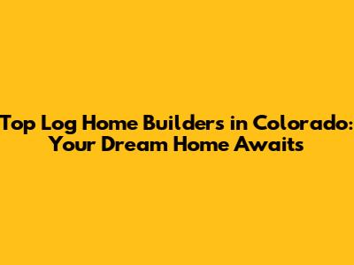 Top Log Home Builders in Colorado: Your Dream Home Awaits