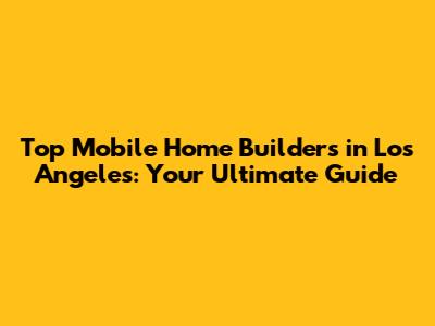Top Mobile Home Builders in Los Angeles: Your Ultimate Guide