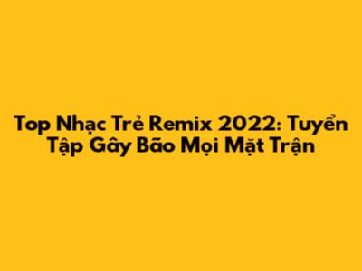 Top Nhạc Trẻ Remix 2022: Tuyển Tập Gây Bão Mọi Mặt Trận