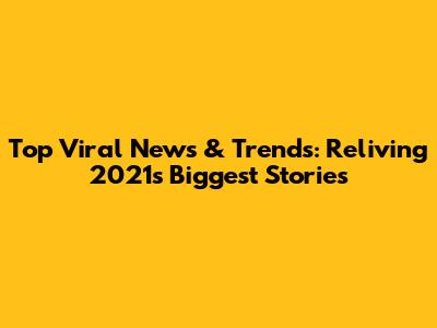Top Viral News & Trends: Reliving 2021's Biggest Stories