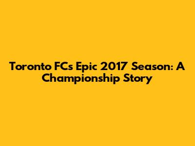 Toronto FC's Epic 2017 Season: A Championship Story