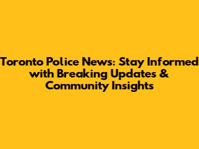 Toronto Police News: Stay Informed with Breaking Updates & Community Insights