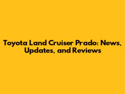 Toyota Land Cruiser Prado: News, Updates, and Reviews