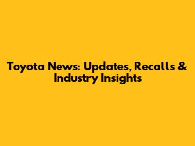 Toyota News: Updates, Recalls & Industry Insights