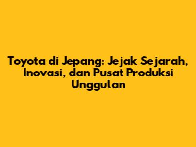 Toyota di Jepang: Jejak Sejarah, Inovasi, dan Pusat Produksi Unggulan