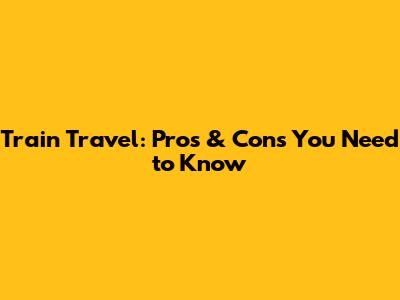 Train Travel: Pros & Cons You Need to Know
