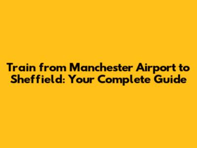 Train from Manchester Airport to Sheffield: Your Complete Guide