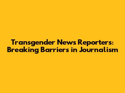 Transgender News Reporters: Breaking Barriers in Journalism