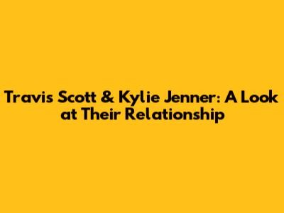 Travis Scott & Kylie Jenner: A Look at Their Relationship