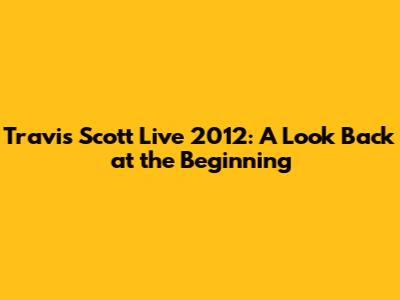 Travis Scott Live 2012: A Look Back at the Beginning