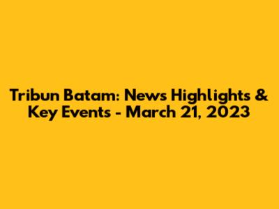 Tribun Batam: News Highlights & Key Events - March 21, 2023
