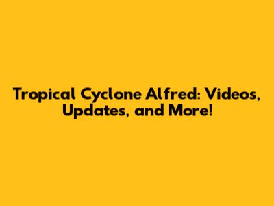 Tropical Cyclone Alfred: Videos, Updates, and More!