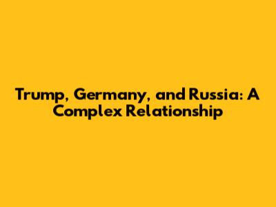 Trump, Germany, and Russia: A Complex Relationship