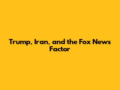Trump, Iran, and the Fox News Factor